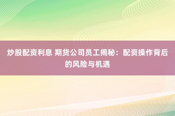 炒股配资利息 期货公司员工揭秘：配资操作背后的风险与机遇