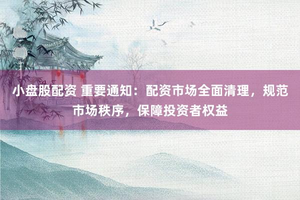 小盘股配资 重要通知：配资市场全面清理，规范市场秩序，保障投资者权益