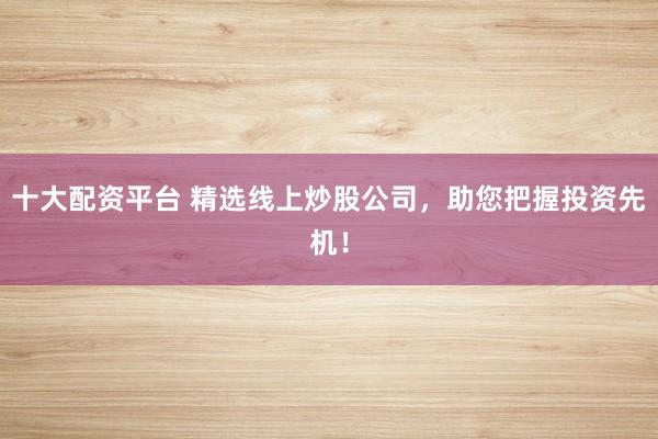 十大配资平台 精选线上炒股公司，助您把握投资先机！
