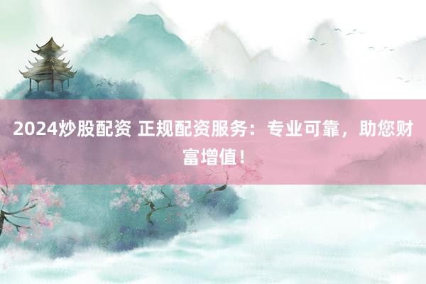 2024炒股配资 正规配资服务：专业可靠，助您财富增值！