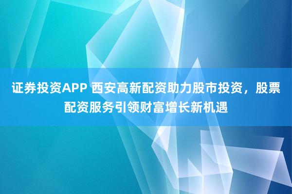 证券投资APP 西安高新配资助力股市投资，股票配资服务引领财富增长新机遇