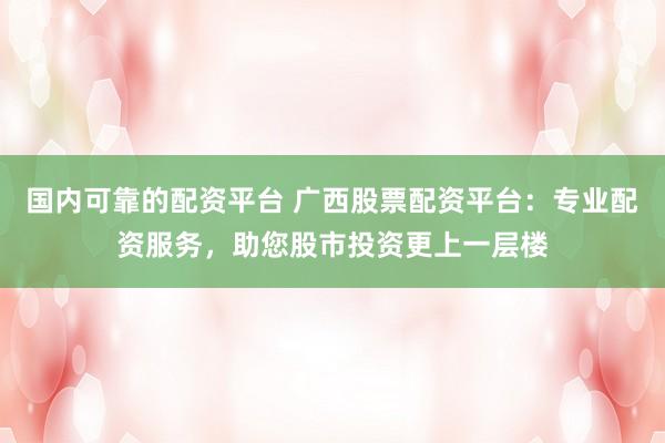 国内可靠的配资平台 广西股票配资平台：专业配资服务，助您股市投资更上一层楼