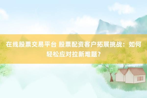 在线股票交易平台 股票配资客户拓展挑战：如何轻松应对拉新难题？