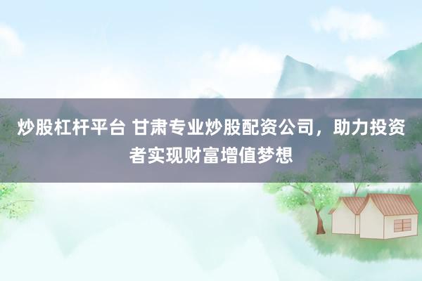 炒股杠杆平台 甘肃专业炒股配资公司，助力投资者实现财富增值梦想