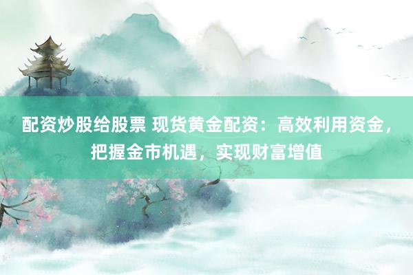 配资炒股给股票 现货黄金配资：高效利用资金，把握金市机遇，实现财富增值