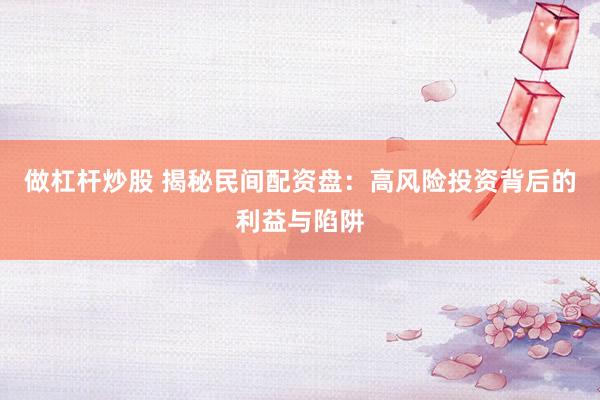 做杠杆炒股 揭秘民间配资盘：高风险投资背后的利益与陷阱