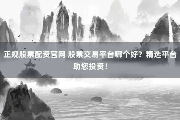 正规股票配资官网 股票交易平台哪个好？精选平台助您投资！