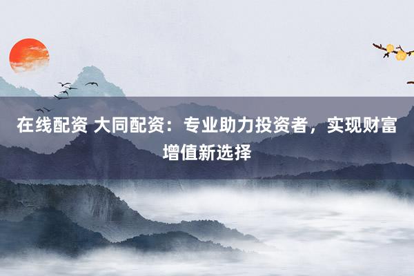 在线配资 大同配资：专业助力投资者，实现财富增值新选择