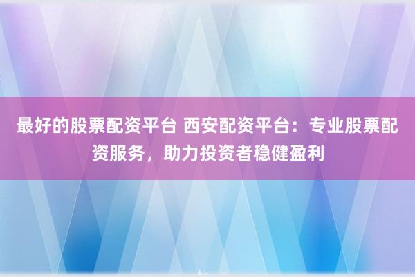 最好的股票配资平台 西安配资平台：专业股票配资服务，助力投资者稳健盈利