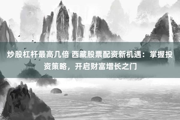 炒股杠杆最高几倍 西藏股票配资新机遇：掌握投资策略，开启财富增长之门