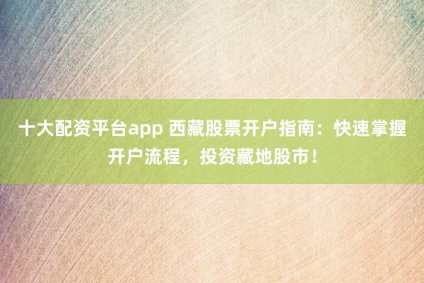 十大配资平台app 西藏股票开户指南：快速掌握开户流程，投资藏地股市！
