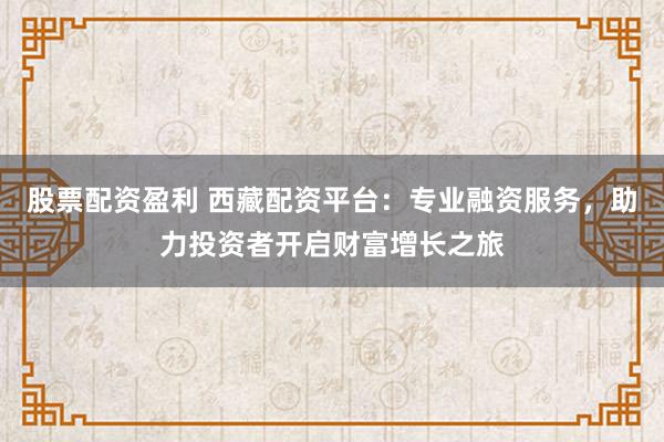 股票配资盈利 西藏配资平台：专业融资服务，助力投资者开启财富增长之旅