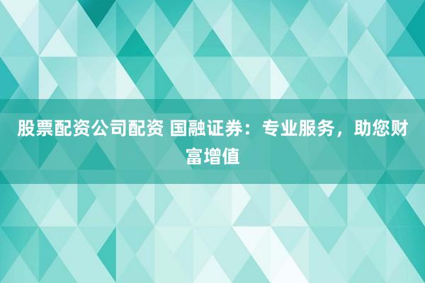 股票配资公司配资 国融证券：专业服务，助您财富增值