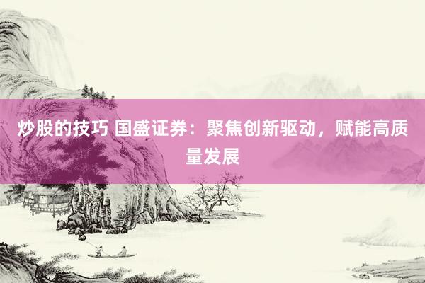 炒股的技巧 国盛证券：聚焦创新驱动，赋能高质量发展