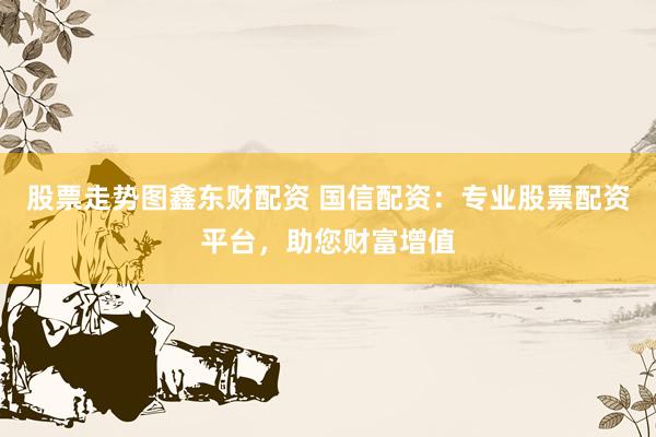 股票走势图鑫东财配资 国信配资：专业股票配资平台，助您财富增值