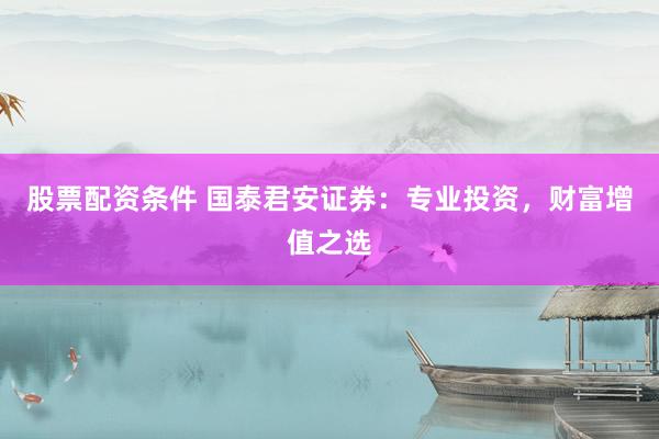 股票配资条件 国泰君安证券：专业投资，财富增值之选