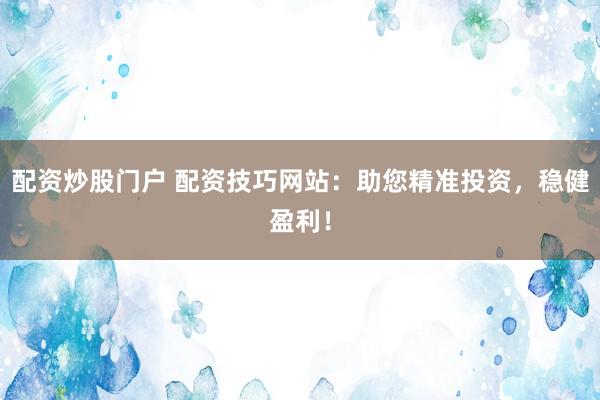 配资炒股门户 配资技巧网站：助您精准投资，稳健盈利！