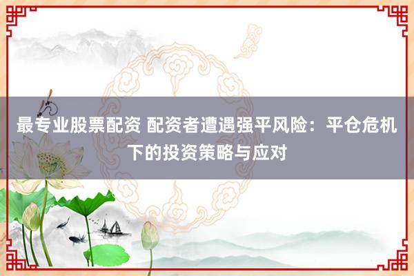 最专业股票配资 配资者遭遇强平风险：平仓危机下的投资策略与应对