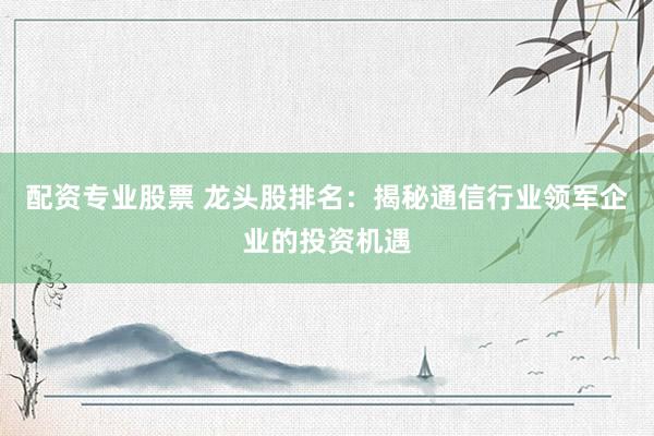 配资专业股票 龙头股排名：揭秘通信行业领军企业的投资机遇