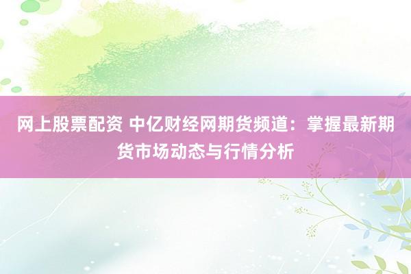 网上股票配资 中亿财经网期货频道：掌握最新期货市场动态与行情分析