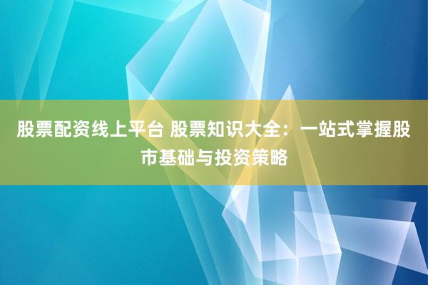 股票配资线上平台 股票知识大全：一站式掌握股市基础与投资策略