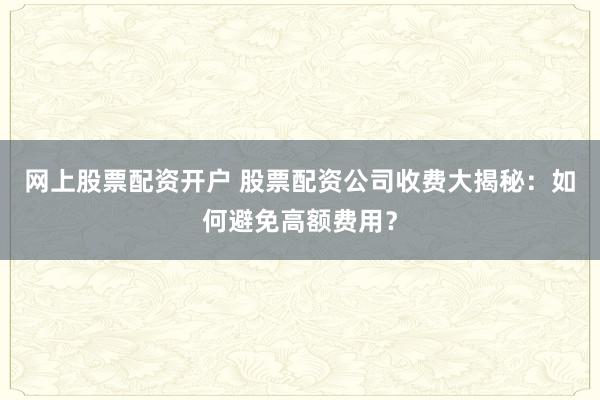 网上股票配资开户 股票配资公司收费大揭秘：如何避免高额费用？