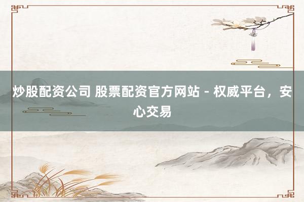 炒股配资公司 股票配资官方网站 - 权威平台，安心交易