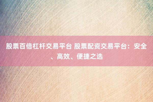 股票百倍杠杆交易平台 股票配资交易平台：安全、高效、便捷之选