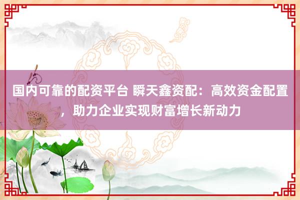 国内可靠的配资平台 瞬天鑫资配：高效资金配置，助力企业实现财富增长新动力