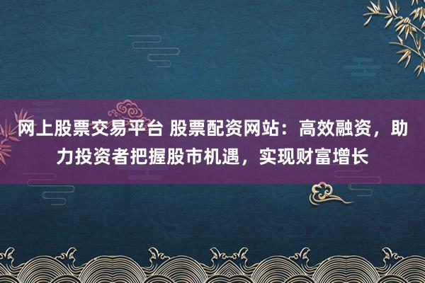 网上股票交易平台 股票配资网站：高效融资，助力投资者把握股市机遇，实现财富增长
