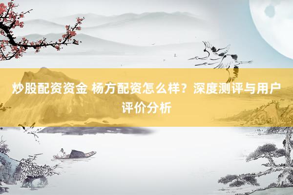 炒股配资资金 杨方配资怎么样？深度测评与用户评价分析