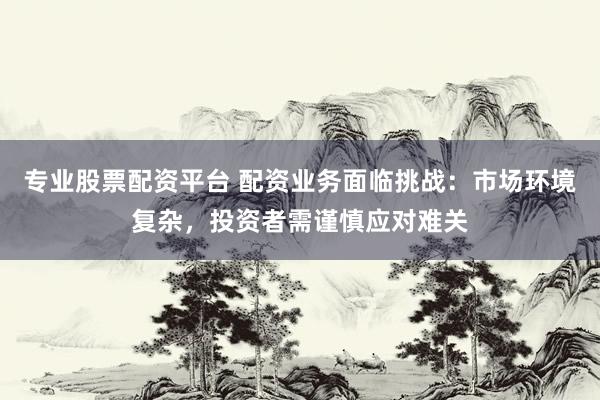 专业股票配资平台 配资业务面临挑战：市场环境复杂，投资者需谨慎应对难关
