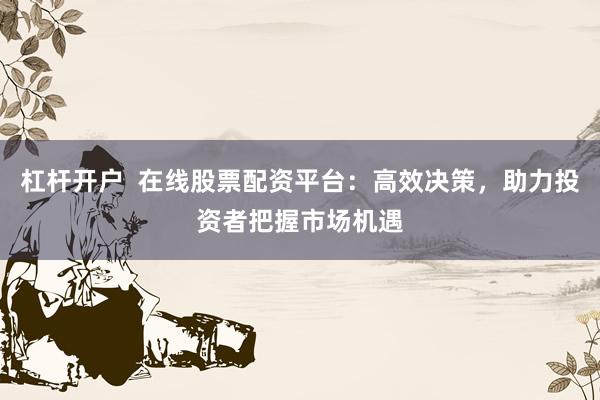 杠杆开户  在线股票配资平台：高效决策，助力投资者把握市场机遇