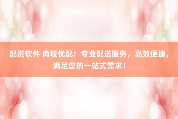 配资软件 尚城优配：专业配送服务，高效便捷，满足您的一站式需求！