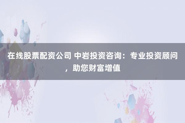 在线股票配资公司 中岩投资咨询：专业投资顾问，助您财富增值