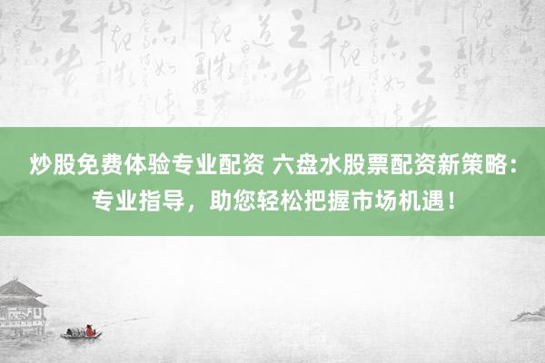 炒股免费体验专业配资 六盘水股票配资新策略：专业指导，助您轻松把握市场机遇！