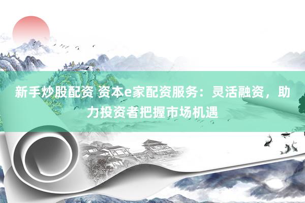 新手炒股配资 资本e家配资服务：灵活融资，助力投资者把握市场机遇