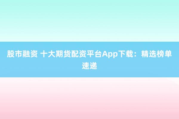 股市融资 十大期货配资平台App下载：精选榜单速递