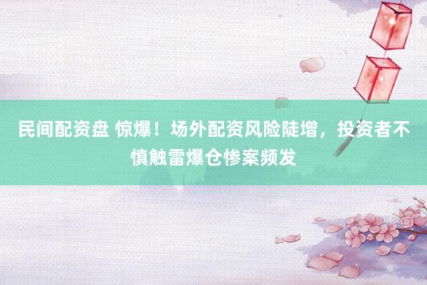 民间配资盘 惊爆！场外配资风险陡增，投资者不慎触雷爆仓惨案频发