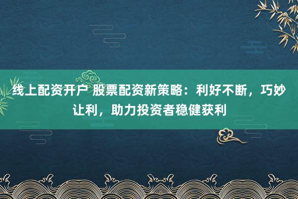 线上配资开户 股票配资新策略：利好不断，巧妙让利，助力投资者稳健获利