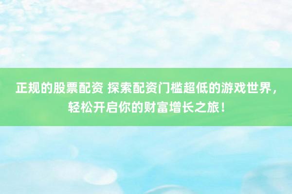 正规的股票配资 探索配资门槛超低的游戏世界，轻松开启你的财富增长之旅！