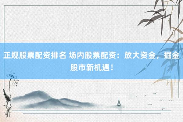 正规股票配资排名 场内股票配资：放大资金，掘金股市新机遇！