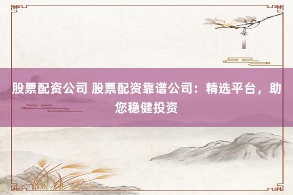 股票配资公司 股票配资靠谱公司：精选平台，助您稳健投资