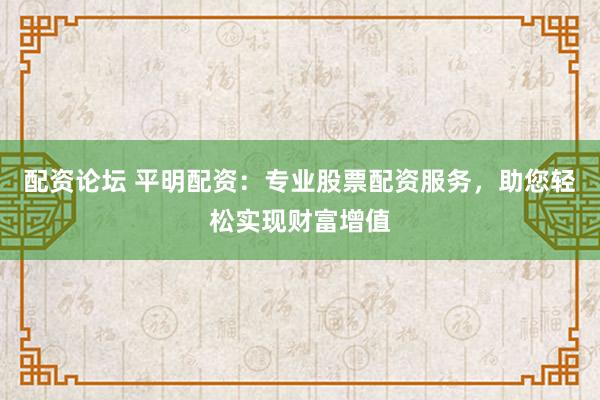 配资论坛 平明配资：专业股票配资服务，助您轻松实现财富增值