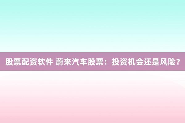 股票配资软件 蔚来汽车股票：投资机会还是风险？