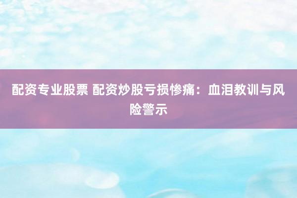 配资专业股票 配资炒股亏损惨痛:血泪教训与风险警示