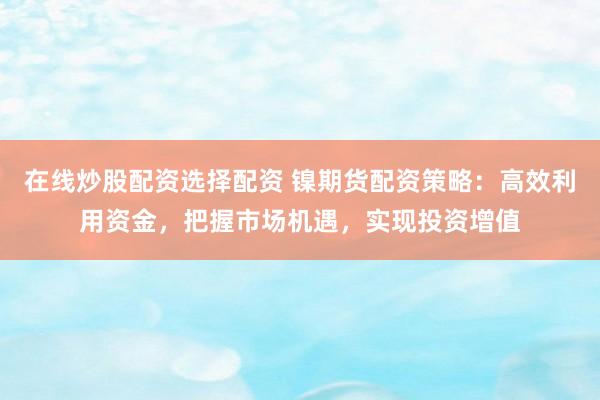在线炒股配资选择配资 镍期货配资策略:高效利用资金,把握市场机遇,实现投资增值