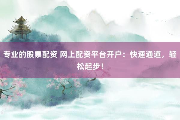 专业的股票配资 网上配资平台开户：快速通道，轻松起步！