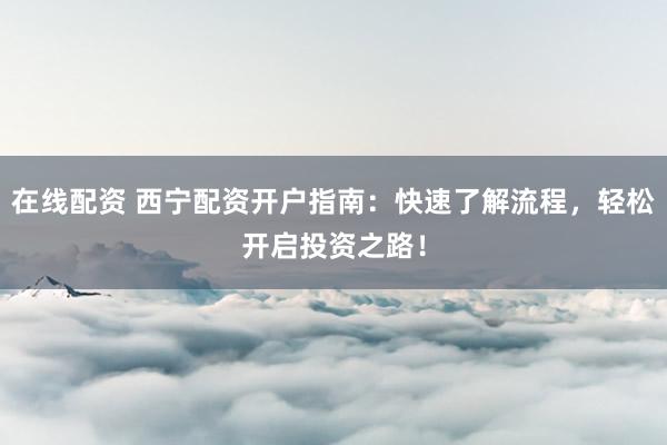 在线配资 西宁配资开户指南：快速了解流程，轻松开启投资之路！