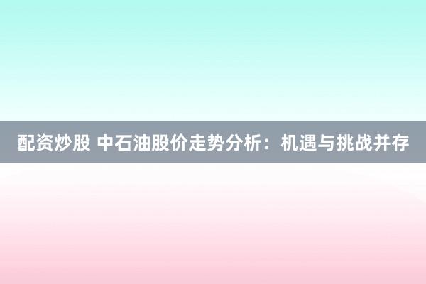 配资炒股 中石油股价走势分析:机遇与挑战并存